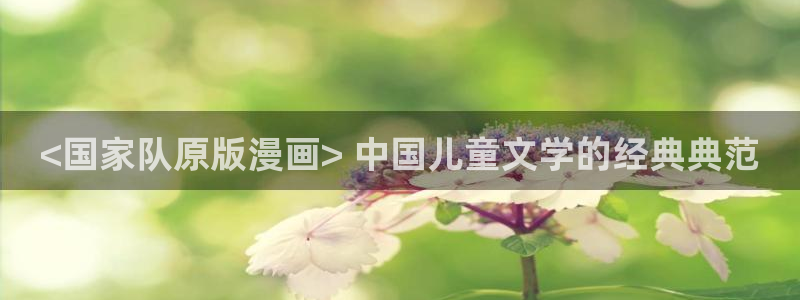 免费看51漫画在线观看：<国家队原版漫画> 中国儿童文学的经典典范